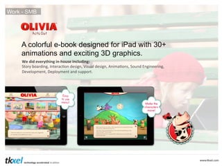 Work - SMB

A colorful e-book designed for iPad with 30+
animations and exciting 3D graphics.
We	
  did	
  everything	
  in-­‐house	
  including:	
  
Story	
  boarding,	
  Interac4on	
  design,	
  Visual	
  design,	
  Anima4ons,	
  Sound	
  Engineering,	
  
Development,	
  Deployment	
  and	
  support.	
  

 
