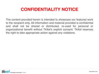 CONFIDENTIALITY NOTICE
The content provided herein is intended to showcase our featured work
to the recipient only. All information and material provided is conﬁdential
and shall not be shared or distributed, re-used for personal or
organizational beneﬁt without TkXel’s explicit consent. TkXel reserves
the right to take appropriate action against any violations. !

 