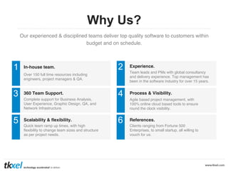 Why Us?
Our experienced & disciplined teams deliver top quality software to customers within
budget and on schedule. !

1

In-house team.

2

Experience.

4

Process & Visibility.

6

References.

Over 150 full time resources including
engineers, project managers & QA.!

3

360 Team Support.

5

Scalability & flexibility.

Complete support for Business Analysis,
User Experience, Graphic Design, QA, and
Network Infrastructure.!

Quick team ramp up times, with high
ﬂexibility to change team sizes and structure
as per project needs. !

Team leads and PMs with global consultancy
and delivery experience. Top management has
been in the software industry for over 15 years. !

Agile based project management, with
100% online cloud based tools to ensure
round the clock visibility.!

Clients ranging from Fortune 500
Enterprises, to small startup, all willing to
vouch for us.!

 