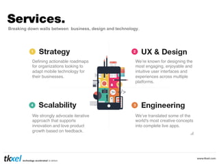 Services.
Breaking down walls between business, design and technology.

Deﬁning actionable roadmaps
for organizations looking to
adapt mobile technology for
their businesses.!

We’re known for designing the
most engaging, enjoyable and
intuitive user interfaces and
experiences across multiple
platforms.!

We strongly advocate iterative
approach that supports
innovation and love product
growth based on feedback.!

We’ve translated some of the
world's most creative concepts
into complete live apps.!

 