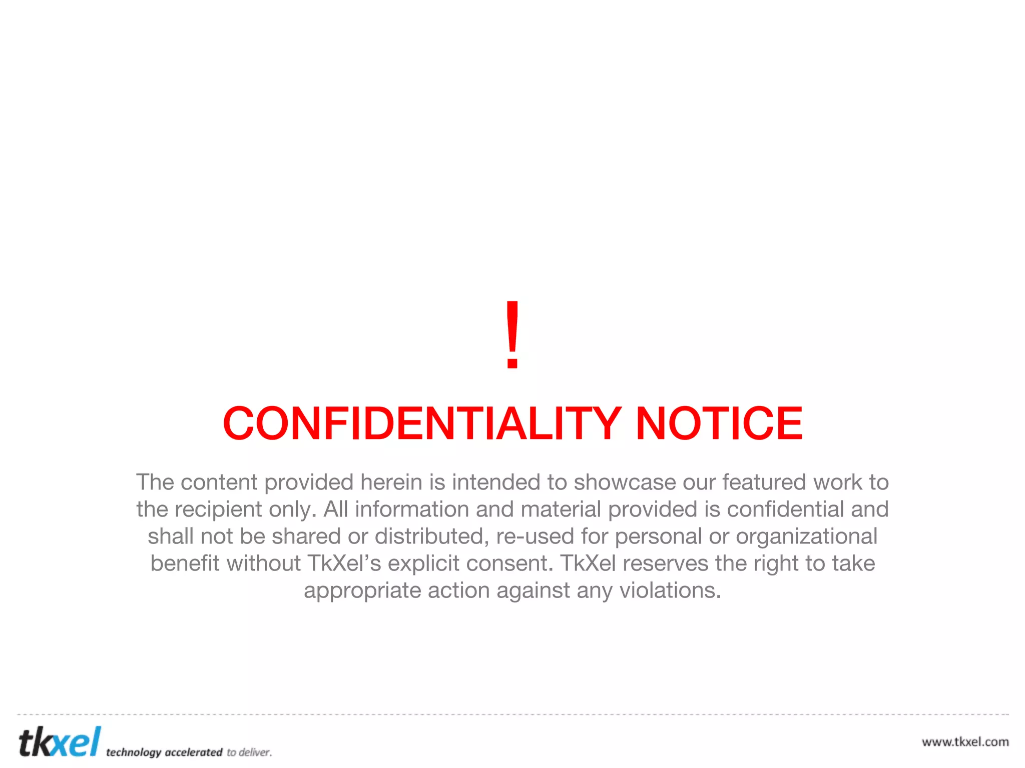 !	
  
CONFIDENTIALITY NOTICE
The content provided herein is intended to showcase our featured work to
the recipient only. All information and material provided is confidential and
shall not be shared or distributed, re-used for personal or organizational
benefit without TkXel’s explicit consent. TkXel reserves the right to take
appropriate action against any violations.

 