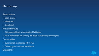 Summary
React Native
• Open source
• Really fast
• JavaScript!
Flux architecture
• Addresses difficulty when scaling MVC apps
• Not a requirement for building RN apps, but certainly encouraged!
Communities
• Super simple to integrate RN + Flux
• Delivers great customer experience
Questions?
 