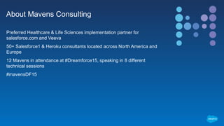 About Mavens Consulting
Preferred Healthcare & Life Sciences implementation partner for
salesforce.com and Veeva
50+ Salesforce1 & Heroku consultants located across North America and
Europe
12 Mavens in attendance at #Dreamforce15, speaking in 8 different
technical sessions
#mavensDF15
 