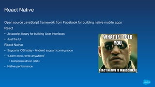 React Native
Open source JavaScript framework from Facebook for building native mobile apps
React
• Javascript library for building User Interfaces
• Just the UI
React Native
• Supports iOS today - Android support coming soon
• “Learn once, write anywhere”
• Component-driven (JSX)
• Native performance
 