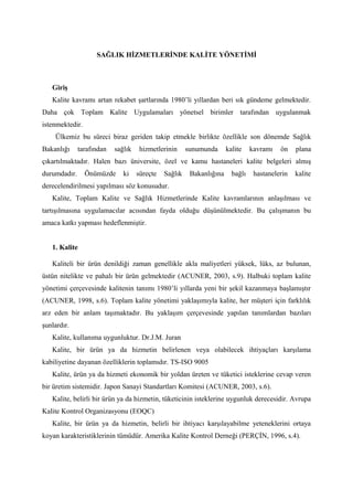 SAĞLIK HİZMETLERİNDE KALİTE YÖNETİMİ



   Giriş
   Kalite kavramı artan rekabet şartlarında 1980’li yıllardan beri sık gündeme gelmektedir.
Daha çok Toplam Kalite Uygulamaları yönetsel birimler tarafından uygulanmak
istenmektedir.
    Ülkemiz bu süreci biraz geriden takip etmekle birlikte özellikle son dönemde Sağlık
Bakanlığı     tarafından   sağlık    hizmetlerinin     sunumunda      kalite    kavramı   ön    plana
çıkartılmaktadır. Halen bazı üniversite, özel ve kamu hastaneleri kalite belgeleri almış
durumdadır.      Önümüzde     ki    süreçte   Sağlık    Bakanlığına     bağlı    hastanelerin   kalite
derecelendirilmesi yapılması söz konusudur.
   Kalite, Toplam Kalite ve Sağlık Hizmetlerinde Kalite kavramlarının anlaşılması ve
tartışılmasına uygulamacılar acısından fayda olduğu düşünülmektedir. Bu çalışmanın bu
amaca katkı yapması hedeflenmiştir.


   1. Kalite

   Kaliteli bir ürün denildiği zaman genellikle akla maliyetleri yüksek, lüks, az bulunan,
üstün nitelikte ve pahalı bir ürün gelmektedir (ACUNER, 2003, s.9). Halbuki toplam kalite
yönetimi çerçevesinde kalitenin tanımı 1980’li yıllarda yeni bir şekil kazanmaya başlamıştır
(ACUNER, 1998, s.6). Toplam kalite yönetimi yaklaşımıyla kalite, her müşteri için farklılık
arz eden bir anlam taşımaktadır. Bu yaklaşım çerçevesinde yapılan tanımlardan bazıları
şunlardır.
   Kalite, kullanıma uygunluktur. Dr.J.M. Juran
   Kalite, bir ürün ya da hizmetin belirlenen veya olabilecek ihtiyaçları karşılama
kabiliyetine dayanan özelliklerin toplamıdır. TS-ISO 9005
   Kalite, ürün ya da hizmeti ekonomik bir yoldan üreten ve tüketici isteklerine cevap veren
bir üretim sistemidir. Japon Sanayi Standartları Komitesi (ACUNER, 2003, s.6).
   Kalite, belirli bir ürün ya da hizmetin, tüketicinin isteklerine uygunluk derecesidir. Avrupa
Kalite Kontrol Organizasyonu (EOQC)
   Kalite, bir ürün ya da hizmetin, belirli bir ihtiyacı karşılayabilme yeteneklerini ortaya
koyan karakteristiklerinin tümüdür. Amerika Kalite Kontrol Derneği (PERÇİN, 1996, s.4).
 