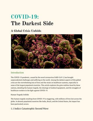 COVID-19:
The Darkest Side
A Global Crisis Unfolds
Introduction
The COVID-19 pandemic, caused by the novel coronavirus SARS-CoV-2, has brought
unprecedented challenges and suffering to the world. Among the darkest aspects of this global
crisis are the overwhelming loss of lives and the strain on healthcare systems, especially in
some of the largest populated countries. This article explores the grim realities faced by these
nations, detailing the human tragedy, the shortage of medical equipment, and the struggles of
healthcare workers in the fight against COVID-19.
Human Tragedy Unfolds
The human tragedy resulting from COVID-19 is staggering, with millions of lives lost across the
globe. In densely populated countries like India, Brazil, and the United States, the impact has
been particularly severe.
1.1 India's Catastrophic Second Wave
 