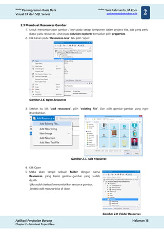 Modul
Pemrograman Basis Data
Visual C# dan SQL Server
Author
Yuri Rahmanto, M.Kom
yurirahmanto@teknokrat.ac.id
Aplikasi Penjualan Barang Halaman 18
Chapter 2 – Membuat Project Baru
2
2.3 Membuat Resources Gambar
1. Untuk menambahakan gambar / icon pada setiap komponen dalam project kita, ada yang perlu
diatur yaitu resources. Lihat pada solution explorer kemudian pilih properties.
2. Klik kanan pada “Resources.resx” lalu pilih “open”
Gambar 2.6. Open Resources
3. Setelah itu klik “add resources”, pilih “existing file”. Dan pilih gambar-gambar yang ingin
ditambahkan.
Gambar 2.7. Add Resources
4. Klik Open
5. Maka akan tampil sebuah folder dengan nama
Resources, yang berisi gambar-gambar yang sudah
dipilih.
*jika sudah berhasil menambahkan resource gambar,
jendela add resource bisa di close.
Gambar 2.8. Folder Resources
 