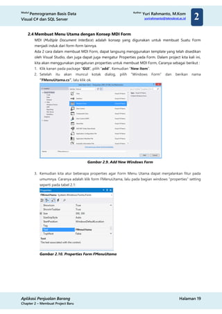 Modul
Pemrograman Basis Data
Visual C# dan SQL Server
Author
Yuri Rahmanto, M.Kom
yurirahmanto@teknokrat.ac.id
Aplikasi Penjualan Barang Halaman 19
Chapter 2 – Membuat Project Baru
2
2.4 Membuat Menu Utama dengan Konsep MDI Form
MDI (Multiple Document Interface) adalah konsep yang digunakan untuk membuat Suatu Form
menjadi induk dari form-form lainnya.
Ada 2 cara dalam membuat MDI Form, dapat langsung menggunakan template yang telah disedikan
oleh Visual Studio, dan juga dapat juga mengatur Properties pada Form. Dalam project kita kali ini,
kita akan menggunakan pengaturan properties untuk membuat MDI Form, Caranya sebagai berikut :
1. Klik kanan pada package “GUI”, pilih “add”. Kemudian “New Item”.
2. Setelah itu akan muncul kotak dialog, pilih “Windows Form” dan berikan nama
“FMenuUtama.cs”, lalu klik ok.
Gambar 2.9. Add New Windows Form
3. Kemudian kita atur beberapa properties agar Form Menu Utama dapat menjalankan fitur pada
umumnya. Caranya adalah klik form FMenuUtama, lalu pada bagian windows “properties” setting
seperti pada tabel 2.1:
Gambar 2.10. Properties Form FMenuUtama
 