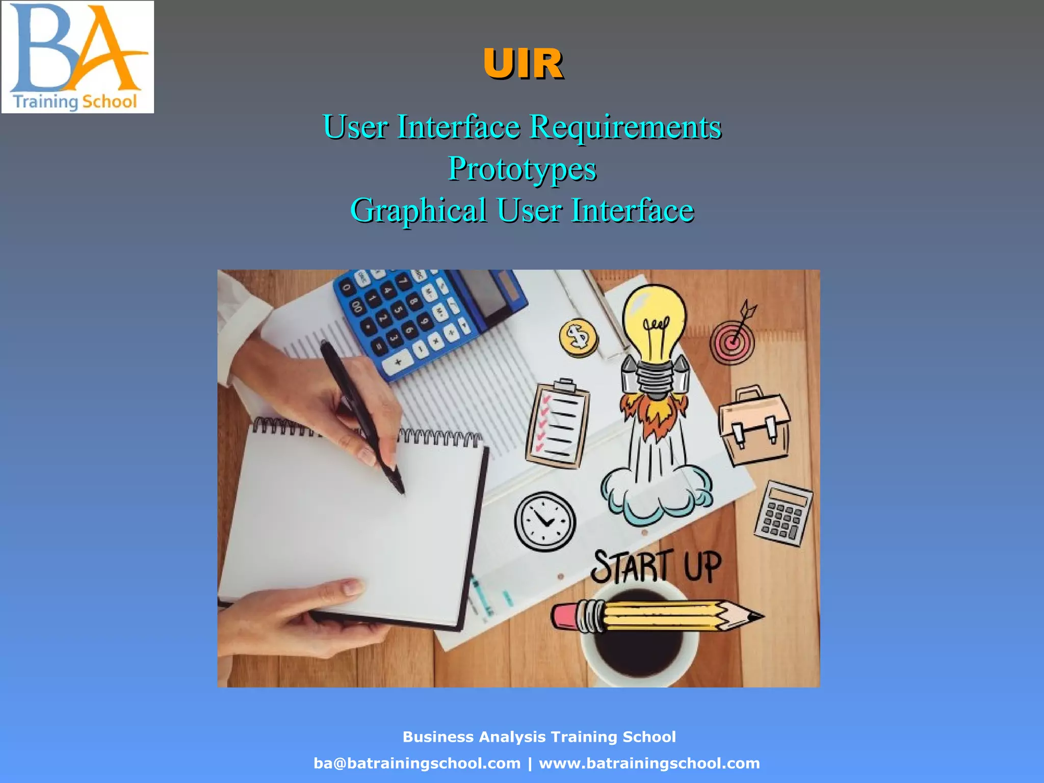 Business Analysis Training School
ba@batrainingschool.com | www.batrainingschool.com
UIRUIR
User Interface RequirementsUser Interface Requirements
PrototypesPrototypes
Graphical User InterfaceGraphical User Interface
 