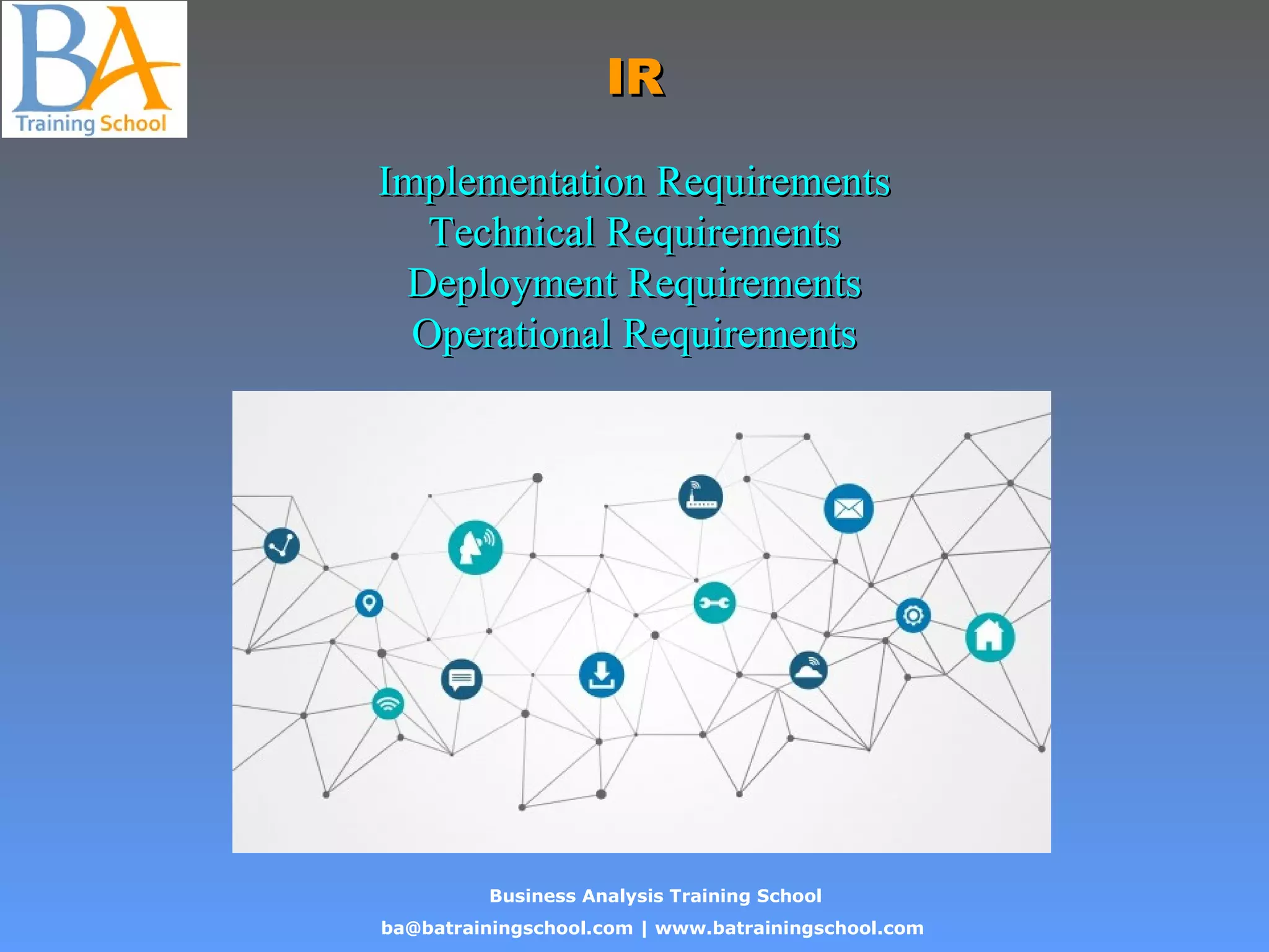 Business Analysis Training School
ba@batrainingschool.com | www.batrainingschool.com
IRIR
Implementation RequirementsImplementation Requirements
Technical RequirementsTechnical Requirements
Deployment RequirementsDeployment Requirements
Operational RequirementsOperational Requirements
 