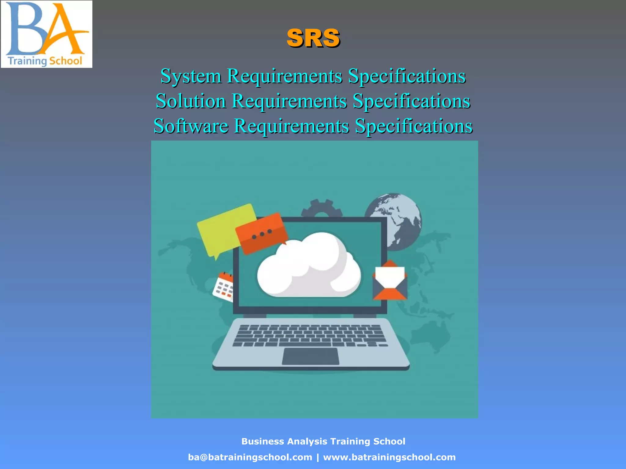 Business Analysis Training School
ba@batrainingschool.com | www.batrainingschool.com
SRSSRS
System Requirements SpecificationsSystem Requirements Specifications
Solution Requirements SpecificationsSolution Requirements Specifications
Software Requirements SpecificationsSoftware Requirements Specifications
 