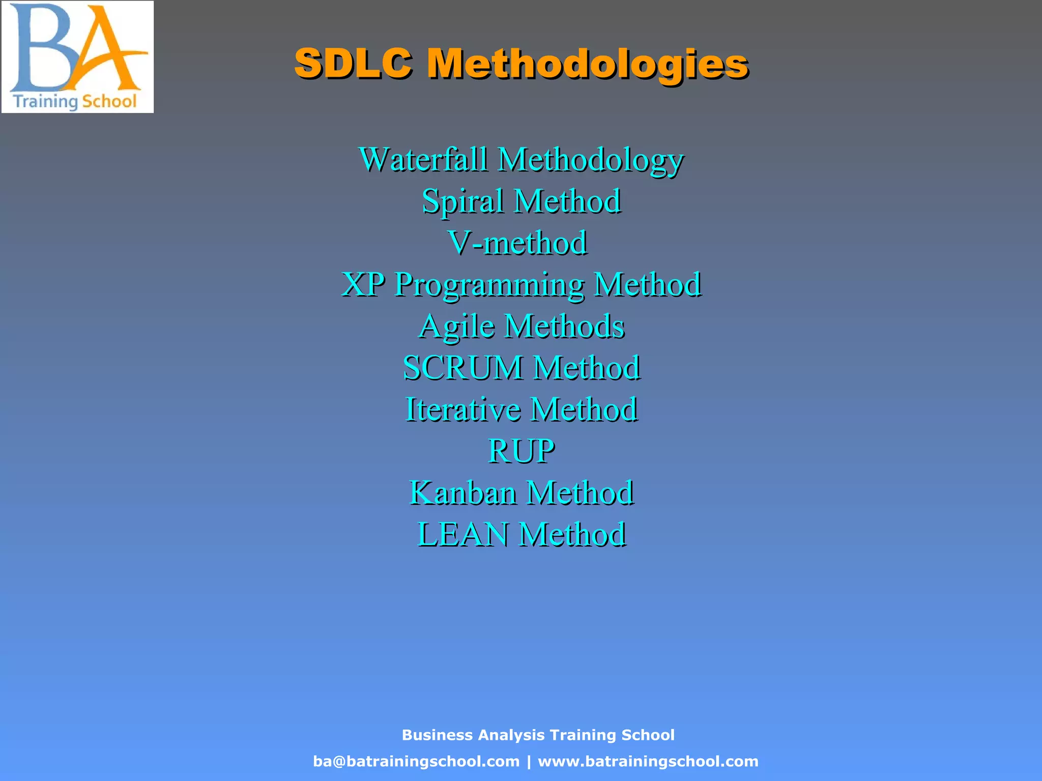 Business Analysis Training School
ba@batrainingschool.com | www.batrainingschool.com
SDLC MethodologiesSDLC Methodologies
Waterfall MethodologyWaterfall Methodology
Spiral MethodSpiral Method
V-methodV-method
XP Programming MethodXP Programming Method
Agile MethodsAgile Methods
SCRUM MethodSCRUM Method
Iterative MethodIterative Method
RUPRUP
Kanban MethodKanban Method
LEAN MethodLEAN Method
 