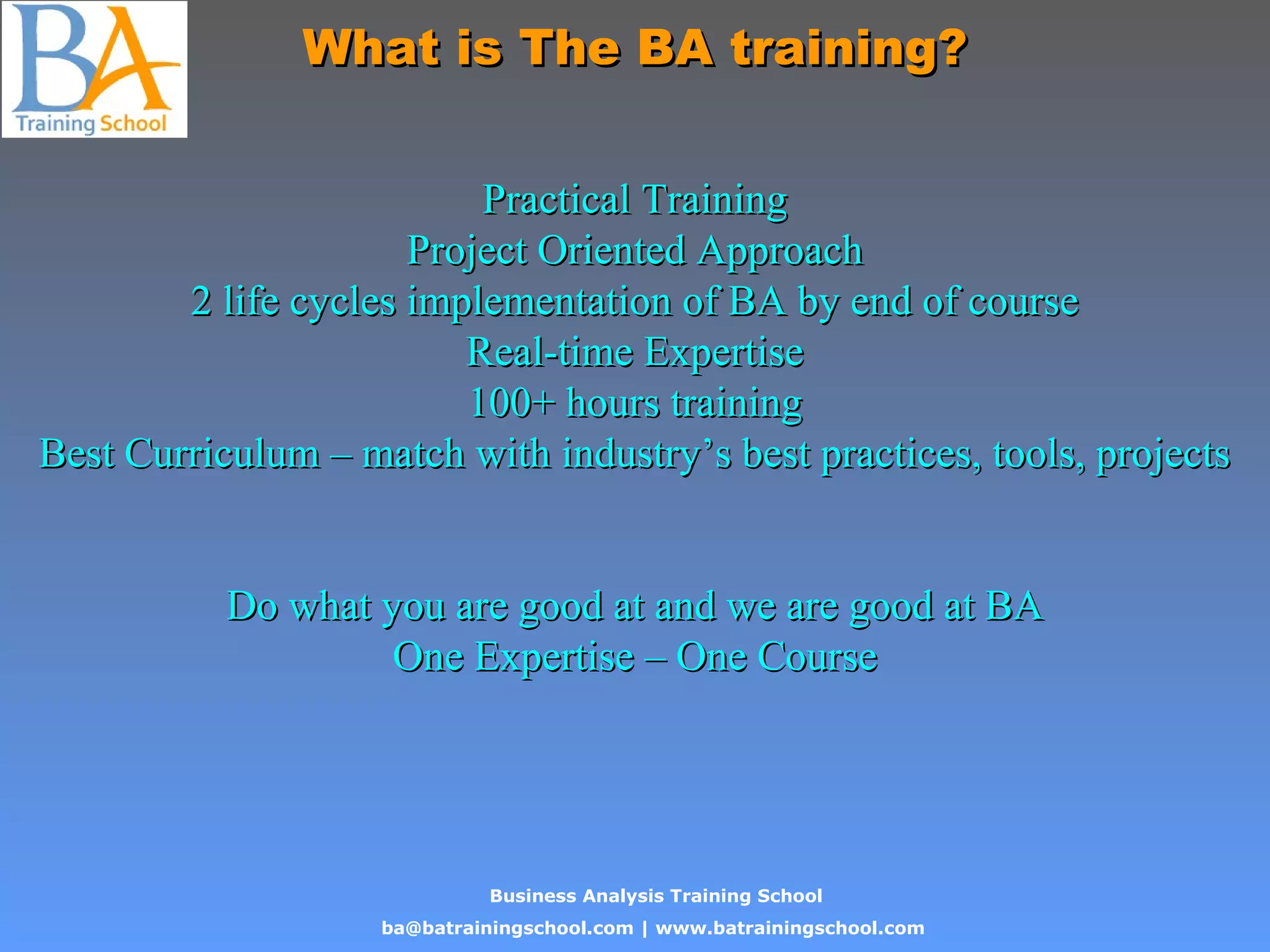 Business Analysis Training School
ba@batrainingschool.com | www.batrainingschool.com
What is The BA training?What is The BA training?
Practical TrainingPractical Training
Project Oriented ApproachProject Oriented Approach
2 life cycles implementation of BA by end of course2 life cycles implementation of BA by end of course
Real-time ExpertiseReal-time Expertise
100+ hours training100+ hours training
Best Curriculum – match with industry’s best practices, tools, projectsBest Curriculum – match with industry’s best practices, tools, projects
Do what you are good at and we are good at BADo what you are good at and we are good at BA
One Expertise – One CourseOne Expertise – One Course
 