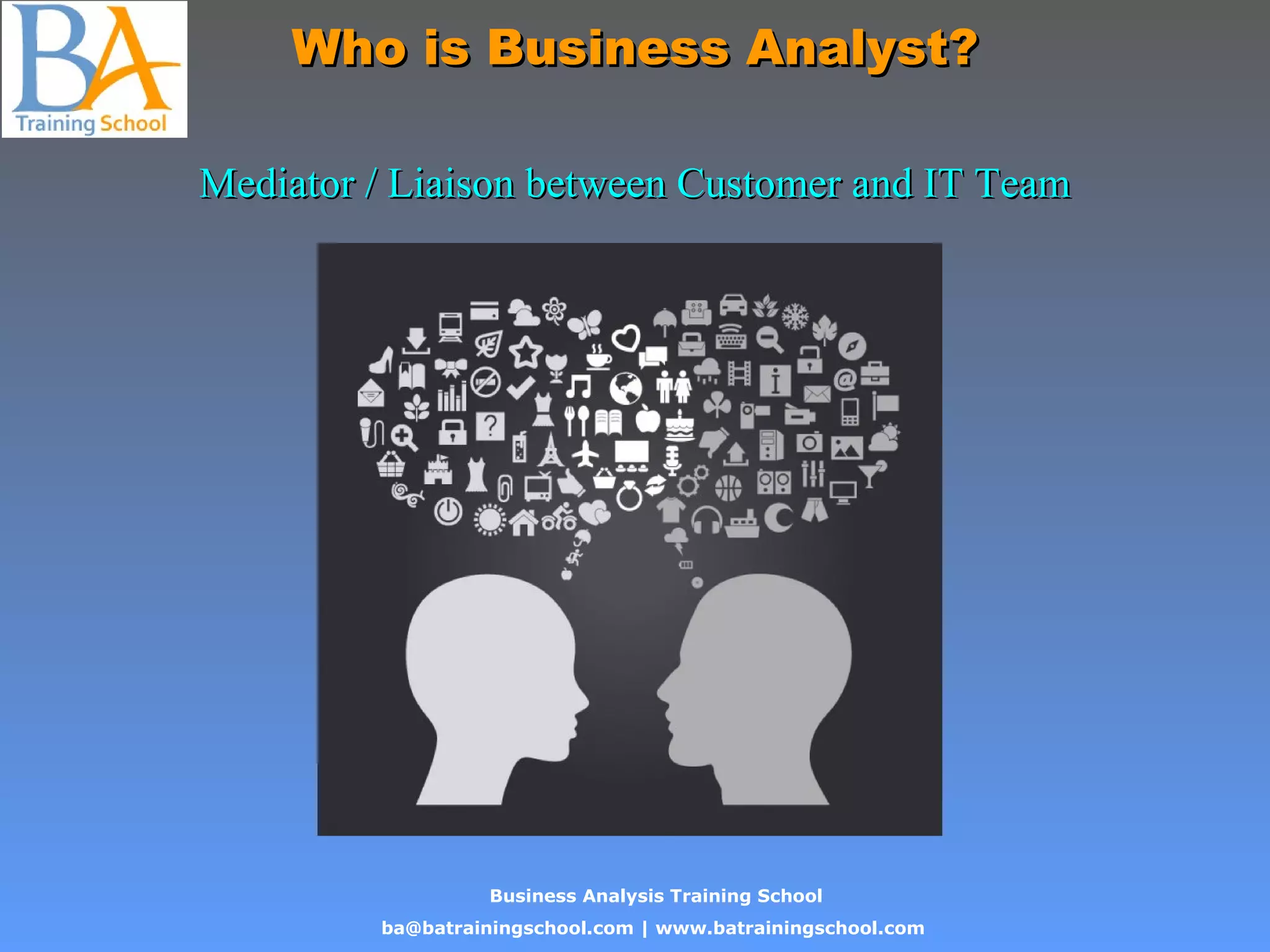 Business Analysis Training School
ba@batrainingschool.com | www.batrainingschool.com
Who is Business Analyst?Who is Business Analyst?
Mediator / Liaison between Customer and IT TeamMediator / Liaison between Customer and IT Team
 