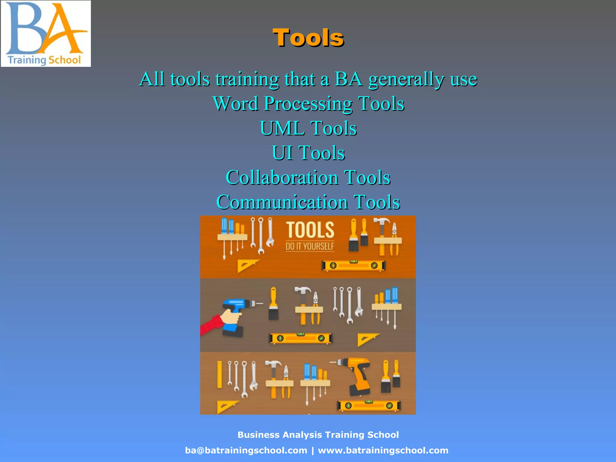 Business Analysis Training School
ba@batrainingschool.com | www.batrainingschool.com
ToolsTools
All tools training that a BA generally useAll tools training that a BA generally use
Word Processing ToolsWord Processing Tools
UML ToolsUML Tools
UI ToolsUI Tools
Collaboration ToolsCollaboration Tools
Communication ToolsCommunication Tools
 