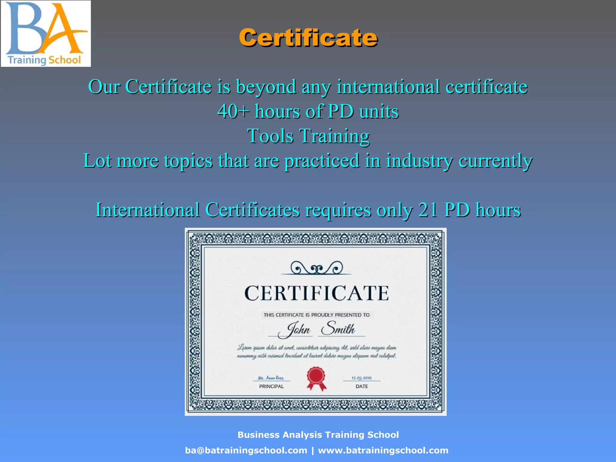 Business Analysis Training School
ba@batrainingschool.com | www.batrainingschool.com
CertificateCertificate
Our Certificate is beyond any international certificateOur Certificate is beyond any international certificate
40+ hours of PD units40+ hours of PD units
Tools TrainingTools Training
Lot more topics that are practiced in industry currentlyLot more topics that are practiced in industry currently
International Certificates requires only 21 PD hoursInternational Certificates requires only 21 PD hours
 