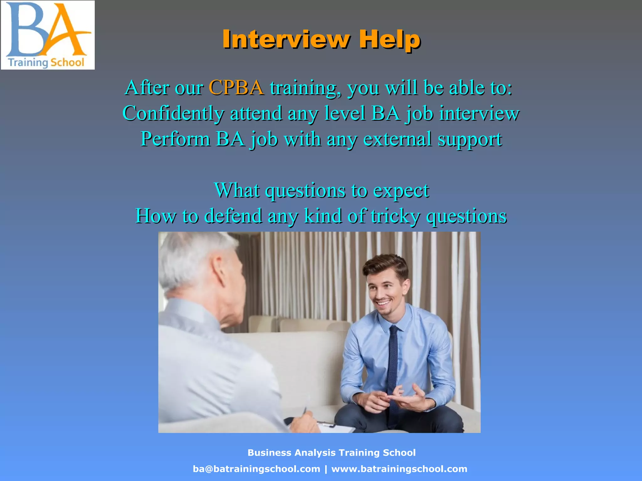 Business Analysis Training School
ba@batrainingschool.com | www.batrainingschool.com
Interview HelpInterview Help
After ourAfter our CPBACPBA training, you will be able to:training, you will be able to:
Confidently attend any level BA job interviewConfidently attend any level BA job interview
Perform BA job with any external supportPerform BA job with any external support
What questions to expectWhat questions to expect
How to defend any kind of tricky questionsHow to defend any kind of tricky questions
 