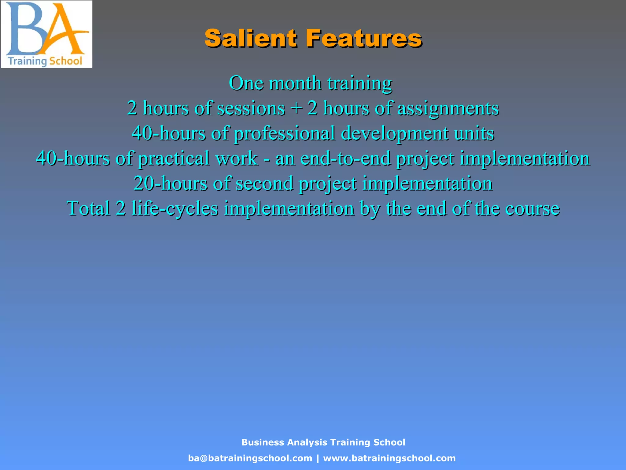 Business Analysis Training School
ba@batrainingschool.com | www.batrainingschool.com
Salient FeaturesSalient Features
One month trainingOne month training
2 hours of sessions + 2 hours of assignments2 hours of sessions + 2 hours of assignments
40-hours of professional development units40-hours of professional development units
40-hours of practical work - an end-to-end project implementation40-hours of practical work - an end-to-end project implementation
20-hours of second project implementation20-hours of second project implementation
Total 2 life-cycles implementation by the end of the courseTotal 2 life-cycles implementation by the end of the course
 