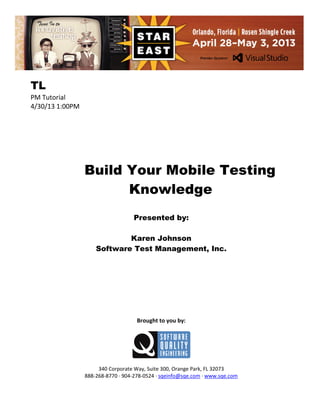 TL
PM Tutorial
4/30/13 1:00PM

Build Your Mobile Testing
Knowledge
Presented by:
Karen Johnson
Software Test Management, Inc.

Brought to you by:

340 Corporate Way, Suite 300, Orange Park, FL 32073
888-268-8770 ∙ 904-278-0524 ∙ sqeinfo@sqe.com ∙ www.sqe.com

 