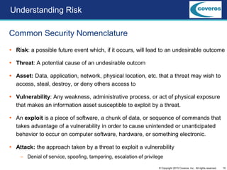 10© Copyright 2013 Coveros, Inc.. All rights reserved.
Common Security Nomenclature
Understanding Risk
 Risk: a possible future event which, if it occurs, will lead to an undesirable outcome
 Threat: A potential cause of an undesirable outcom
 Asset: Data, application, network, physical location, etc. that a threat may wish to
access, steal, destroy, or deny others access to
 Vulnerability: Any weakness, administrative process, or act of physical exposure
that makes an information asset susceptible to exploit by a threat.
 An exploit is a piece of software, a chunk of data, or sequence of commands that
takes advantage of a vulnerability in order to cause unintended or unanticipated
behavior to occur on computer software, hardware, or something electronic.
 Attack: the approach taken by a threat to exploit a vulnerability
– Denial of service, spoofing, tampering, escalation of privilege
 