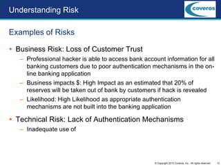 12© Copyright 2013 Coveros, Inc.. All rights reserved.
 Business Risk: Loss of Customer Trust
– Professional hacker is able to access bank account information for all
banking customers due to poor authentication mechanisms in the on-
line banking application
– Business impacts $: High Impact as an estimated that 20% of
reserves will be taken out of bank by customers if hack is revealed
– Likelihood: High Likelihood as appropriate authentication
mechanisms are not built into the banking application
 Technical Risk: Lack of Authentication Mechanisms
– Inadequate use of
Examples of Risks
Understanding Risk
 
