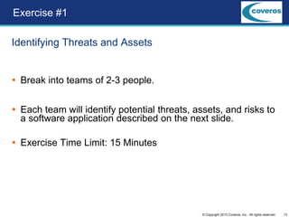 13© Copyright 2013 Coveros, Inc.. All rights reserved.
Identifying Threats and Assets
 Break into teams of 2-3 people.
 Each team will identify potential threats, assets, and risks to
a software application described on the next slide.
 Exercise Time Limit: 15 Minutes
Exercise #1
 