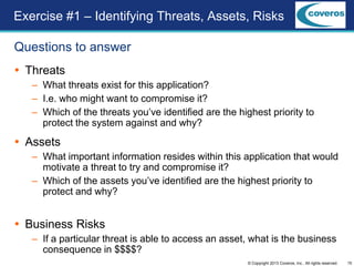 15© Copyright 2013 Coveros, Inc.. All rights reserved.
Questions to answer
 Threats
– What threats exist for this application?
– I.e. who might want to compromise it?
– Which of the threats you’ve identified are the highest priority to
protect the system against and why?
 Assets
– What important information resides within this application that would
motivate a threat to try and compromise it?
– Which of the assets you’ve identified are the highest priority to
protect and why?
 Business Risks
– If a particular threat is able to access an asset, what is the business
consequence in $$$$?
Exercise #1 – Identifying Threats, Assets, Risks
 