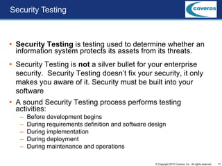 17© Copyright 2013 Coveros, Inc.. All rights reserved.
 Security Testing is testing used to determine whether an
information system protects its assets from its threats.
 Security Testing is not a silver bullet for your enterprise
security. Security Testing doesn’t fix your security, it only
makes you aware of it. Security must be built into your
software
 A sound Security Testing process performs testing
activities:
– Before development begins
– During requirements definition and software design
– During implementation
– During deployment
– During maintenance and operations
Security Testing
 