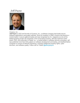 Jeff Payne
Coveros, Inc.
Jeff Payne is CEO and founder of Coveros, Inc., a software company that builds secure
software applications using agile methods. Since its inception in 2008, Coveros has become a
market leader in secure agile principles and was recognized by Inc. magazine as one of the
fastest growing private US companies. Prior to founding Coveros, Jeff was chairman of the
board, CEO, and cofounder of Cigital, Inc., a market leader in software security consulting. Jeff
has published more than thirty papers on software development and testing, and testified before
Congress on issues of national importance, including intellectual property rights, cyber
terrorism, and software quality. Follow Jeff on Twitter @jefferyepayne.
 