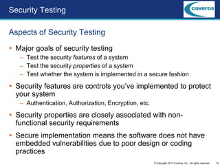 19© Copyright 2013 Coveros, Inc.. All rights reserved.
 Major goals of security testing
– Test the security features of a system
– Test the security properties of a system
– Test whether the system is implemented in a secure fashion
 Security features are controls you’ve implemented to protect
your system
– Authentication, Authorization, Encryption, etc.
 Security properties are closely associated with non-
functional security requirements
 Secure implementation means the software does not have
embedded vulnerabilities due to poor design or coding
practices
Aspects of Security Testing
Security Testing
 