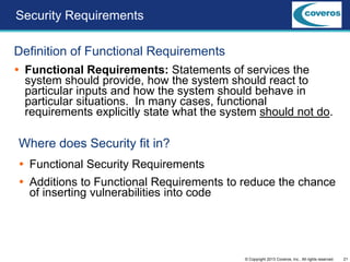 21© Copyright 2013 Coveros, Inc.. All rights reserved.
Security Requirements
Definition of Functional Requirements
 Functional Requirements: Statements of services the
system should provide, how the system should react to
particular inputs and how the system should behave in
particular situations. In many cases, functional
requirements explicitly state what the system should not do.
Where does Security fit in?
 Functional Security Requirements
 Additions to Functional Requirements to reduce the chance
of inserting vulnerabilities into code
 
