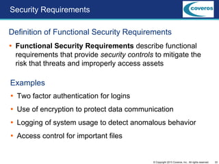 22© Copyright 2013 Coveros, Inc.. All rights reserved.
Security Requirements
Definition of Functional Security Requirements
 Functional Security Requirements describe functional
requirements that provide security controls to mitigate the
risk that threats and improperly access assets
Examples
 Two factor authentication for logins
 Use of encryption to protect data communication
 Logging of system usage to detect anomalous behavior
 Access control for important files
 