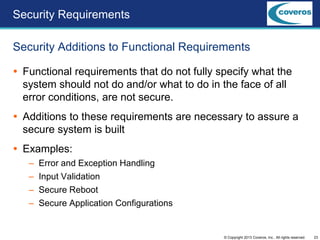 23© Copyright 2013 Coveros, Inc.. All rights reserved.
 Functional requirements that do not fully specify what the
system should not do and/or what to do in the face of all
error conditions, are not secure.
 Additions to these requirements are necessary to assure a
secure system is built
 Examples:
– Error and Exception Handling
– Input Validation
– Secure Reboot
– Secure Application Configurations
Security Additions to Functional Requirements
Security Requirements
 