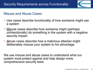24© Copyright 2013 Coveros, Inc.. All rights reserved.
 Use cases describe functionality of how someone might use
a system
 Misuse cases describe how someone might (perhaps
unintentionally) do something in the system with a negative
security impact
 Abuse cases describe how a malicious attacker might
deliberately misuse your system to his advantage
We use misuse and abuse cases to understand what our
system must protect against and help design more
comprehensive security tests
Misuse and Abuse Cases
Security Requirements across Functionality
 
