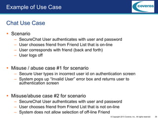26© Copyright 2013 Coveros, Inc.. All rights reserved.
 Scenario
– SecureChat User authenticates with user and password
– User chooses friend from Friend List that is on-line
– User corresponds with friend (back and forth)
– User logs off
 Misuse / abuse case #1 for scenario
– Secure User types in incorrect user id on authentication screen
– System pops up “Invalid User” error box and returns user to
authentication screen
 Misuse/abuse case #2 for scenario
– SecureChat User authenticates with user and password
– User chooses friend from Friend List that is not on-line
– System does not allow selection of off-line Friend
Chat Use Case
Example of Use Case
 
