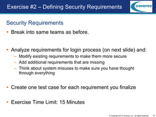 27© Copyright 2013 Coveros, Inc.. All rights reserved.
Security Requirements
 Break into same teams as before.
 Analyze requirements for login process (on next slide) and:
– Modify existing requirements to make them more secure
– Add additional requirements that are missing
– Think about system misuses to make sure you have thought
through everything
 Create one test case for each requirement you finalize
 Exercise Time Limit: 15 Minutes
Exercise #2 – Defining Security Requirements
 