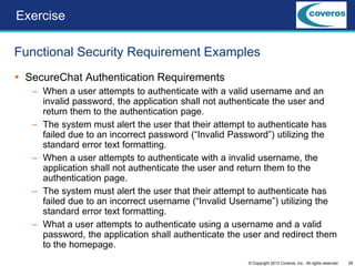 28© Copyright 2013 Coveros, Inc.. All rights reserved.
 SecureChat Authentication Requirements
– When a user attempts to authenticate with a valid username and an
invalid password, the application shall not authenticate the user and
return them to the authentication page.
– The system must alert the user that their attempt to authenticate has
failed due to an incorrect password (“Invalid Password”) utilizing the
standard error text formatting.
– When a user attempts to authenticate with a invalid username, the
application shall not authenticate the user and return them to the
authentication page.
– The system must alert the user that their attempt to authenticate has
failed due to an incorrect username (“Invalid Username”) utilizing the
standard error text formatting.
– What a user attempts to authenticate using a username and a valid
password, the application shall authenticate the user and redirect them
to the homepage.
Functional Security Requirement Examples
Exercise
 