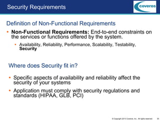 30© Copyright 2013 Coveros, Inc.. All rights reserved.
Security Requirements
Definition of Non-Functional Requirements
 Non-Functional Requirements: End-to-end constraints on
the services or functions offered by the system.
 Availability, Reliability, Performance, Scalability, Testability,
Security
Where does Security fit in?
 Specific aspects of availability and reliability affect the
security of your systems
 Application must comply with security regulations and
standards (HIPAA, GLB, PCI)
 