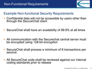 31© Copyright 2013 Coveros, Inc.. All rights reserved.
Non-Functional Requirements
Example Non-functional Security Requirements
 Confidential data will not be accessible by users other than
through the SecureChat client
 SecureChat shall have an availability of 99.9% at all times
 All communication with the Securechat central server must
be encrypted using 128-bit encryption
 SecureChat shall process a minimum of 8 transactions per
second.
 All SecureChat code shall be reviewed against our internal
coding standards prior to release
 