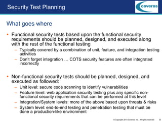 32© Copyright 2013 Coveros, Inc.. All rights reserved.
Security Test Planning
 Functional security tests based upon the functional security
requirements should be planned, designed, and executed along
with the rest of the functional testing
– Typically covered by a combination of unit, feature, and integration testing
activities
– Don’t forget integration … COTS security features are often integrated
incorrectly
 Non-functional security tests should be planned, designed, and
executed as followed:
– Unit level: secure code scanning to identify vulnerabilities
– Feature level: web application security testing plus any specific non-
functional security requirements that can be performed at this level
– Integration/System levels: more of the above based upon threats & risks
– System level: end-to-end testing and penetration testing that must be
done a production-like environment
What goes where
 
