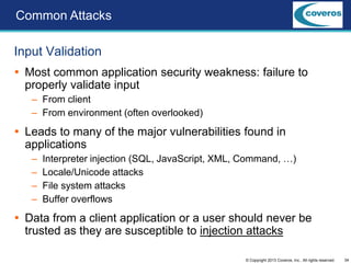 34© Copyright 2013 Coveros, Inc.. All rights reserved.
Input Validation
 Most common application security weakness: failure to
properly validate input
– From client
– From environment (often overlooked)
 Leads to many of the major vulnerabilities found in
applications
– Interpreter injection (SQL, JavaScript, XML, Command, …)
– Locale/Unicode attacks
– File system attacks
– Buffer overflows
 Data from a client application or a user should never be
trusted as they are susceptible to injection attacks
Common Attacks
 