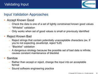 36© Copyright 2013 Coveros, Inc.. All rights reserved.
Input Validation Approaches
 Accept Known Good
– Check the data is one of a set of tightly constrained known good values
– “Whitelist” validation
– Only works when set of good values is small or previously identified
 Reject Known Bad
– Reject strings that contain potentially unacceptable characters (ex. If
you’re not expecting JavaScript, reject %3f)
– “Blacklist” validation
– A dangerous strategy because the possible set of bad data is infinite;
causes constant maintenance of blacklist
 Sanitize
– Rather than accept or reject, change the input into an acceptable
format
– Sound software engineering practice
Validating Input
 