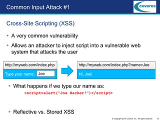 37© Copyright 2013 Coveros, Inc.. All rights reserved.
 A very common vulnerability
 Allows an attacker to inject script into a vulnerable web
system that attacks the user
Cross-Site Scripting (XSS)
Common Input Attack #1
Type your name: Joe
http://myweb.com/index.php
Hi, Joe!
http://myweb.com/index.php?name=Joe
 What happens if we type our name as:
<script>alert(“Joe Hacker!”)</script>
 Reflective vs. Stored XSS
 