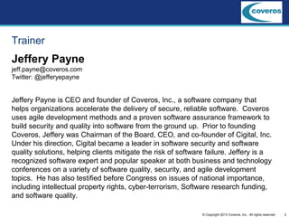 2© Copyright 2013 Coveros, Inc.. All rights reserved.
Trainer
Jeffery Payne
jeff.payne@coveros.com
Twitter: @jefferyepayne
Jeffery Payne is CEO and founder of Coveros, Inc., a software company that
helps organizations accelerate the delivery of secure, reliable software. Coveros
uses agile development methods and a proven software assurance framework to
build security and quality into software from the ground up. Prior to founding
Coveros, Jeffery was Chairman of the Board, CEO, and co-founder of Cigital, Inc.
Under his direction, Cigital became a leader in software security and software
quality solutions, helping clients mitigate the risk of software failure. Jeffery is a
recognized software expert and popular speaker at both business and technology
conferences on a variety of software quality, security, and agile development
topics. He has also testified before Congress on issues of national importance,
including intellectual property rights, cyber-terrorism, Software research funding,
and software quality.
 