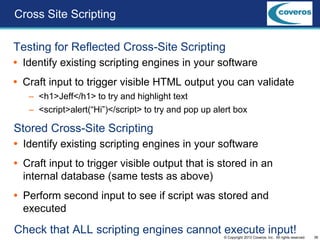 38© Copyright 2013 Coveros, Inc.. All rights reserved.
Testing for Reflected Cross-Site Scripting
 Identify existing scripting engines in your software
 Craft input to trigger visible HTML output you can validate
– <h1>Jeff</h1> to try and highlight text
– <script>alert(“Hi”)</script> to try and pop up alert box
Cross Site Scripting
Stored Cross-Site Scripting
 Identify existing scripting engines in your software
 Craft input to trigger visible output that is stored in an
internal database (same tests as above)
 Perform second input to see if script was stored and
executed
Check that ALL scripting engines cannot execute input!
 