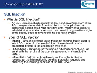 39© Copyright 2013 Coveros, Inc.. All rights reserved.
SQL Injection
 What is SQL Injection?
– An SQL injection attack consists of the insertion or “injection” of an
SQL query via input data from the client to the application. A
successful exploit could read sensitive data, modify data, execute
administrative operations, recover the content to a given file and, in
some cases, issue commands to the operating system.
 Types of SQL Injection
– Inband – Data is extracted using the same channel that is used to
inject SQL code. In the simplest form, the retrieved data is
presented directly to the application web page.
– Out-of-band – Data is retrieved using a different channel (e.g., an
email with the results of the query is generated and sent to the
tester).
– Inferential – Data is not transferred, but the tester is able to
reconstruct the information by sending particular requests and
observing the resulting behavior of the DB Server.
Common Input Attack #2
 