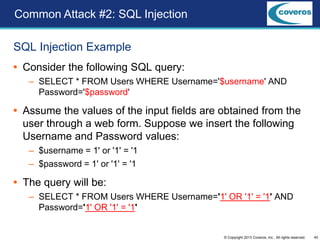 40© Copyright 2013 Coveros, Inc.. All rights reserved.
SQL Injection Example
 Consider the following SQL query:
– SELECT * FROM Users WHERE Username='$username' AND
Password='$password'
 Assume the values of the input fields are obtained from the
user through a web form. Suppose we insert the following
Username and Password values:
– $username = 1' or '1' = '1
– $password = 1' or '1' = '1
 The query will be:
– SELECT * FROM Users WHERE Username='1' OR '1' = '1' AND
Password='1' OR '1' = '1'
Common Attack #2: SQL Injection
 