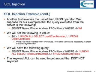 41© Copyright 2013 Coveros, Inc.. All rights reserved.
SQL Injection Example (cont.)
 Another test involves the use of the UNION operator. We
suppose for our examples that the query executed from the
server is the following:
– SELECT Name, Phone, Address FROM Users WHERE Id=$id
 We will set the following Id value:
– $id = 1 UNION ALL SELECT creditCardNumber,1,1 FROM
CreditCardTable
 NOTE: we have selected other two values. These two values are necessary, in order
to avoid a syntax error.
 We will have the following query:
– SELECT Name, Phone, Address FROM Users WHERE Id=1 UNION
ALL SELECT creditCardNumber,1,1 FROM CreditCardTable
 The keyword ALL can be used to get around the DISTINCT
keyword.
SQL Injection
 