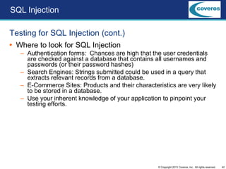 42© Copyright 2013 Coveros, Inc.. All rights reserved.
Testing for SQL Injection (cont.)
 Where to look for SQL Injection
– Authentication forms: Chances are high that the user credentials
are checked against a database that contains all usernames and
passwords (or their password hashes)
– Search Engines: Strings submitted could be used in a query that
extracts relevant records from a database.
– E-Commerce Sites: Products and their characteristics are very likely
to be stored in a database.
– Use your inherent knowledge of your application to pinpoint your
testing efforts.
SQL Injection
 