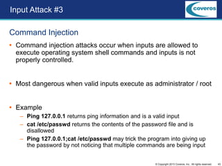 43© Copyright 2013 Coveros, Inc.. All rights reserved.
Command Injection
 Command injection attacks occur when inputs are allowed to
execute operating system shell commands and inputs is not
properly controlled.
 Most dangerous when valid inputs execute as administrator / root
 Example
– Ping 127.0.0.1 returns ping information and is a valid input
– cat /etc/passwd returns the contents of the password file and is
disallowed
– Ping 127.0.0.1;cat /etc/passwd may trick the program into giving up
the password by not noticing that multiple commands are being input
Input Attack #3
 